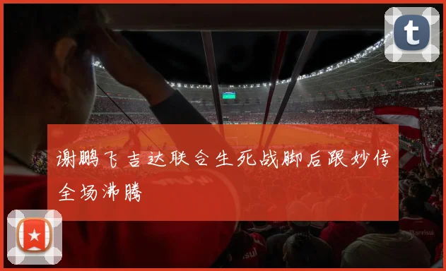 谢鹏飞吉达联合生死战脚后跟妙传全场沸腾