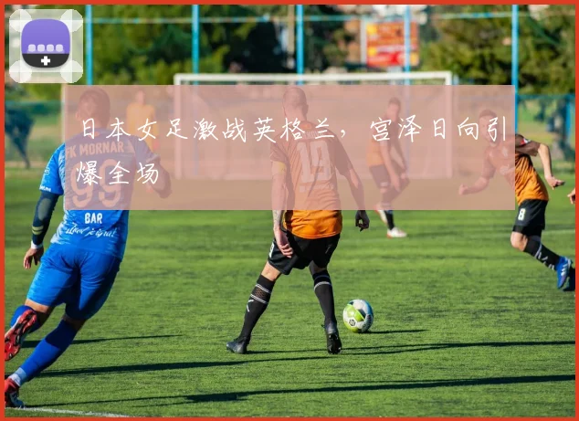 日本女足激战英格兰，宫泽日向引爆全场