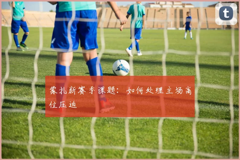 蒙扎新赛季课题:如何处理主场高位压迫