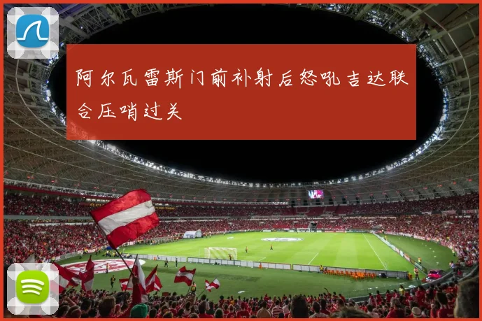 阿尔瓦雷斯门前补射后怒吼吉达联合压哨过关