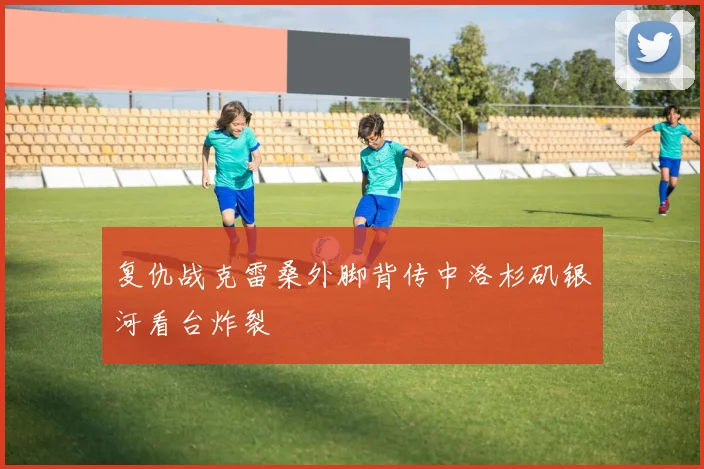 复仇战克雷桑外脚背传中洛杉矶银河看台炸裂