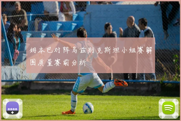 姆本巴对阵乌兹别克斯坦小组赛解围质量赛前分析