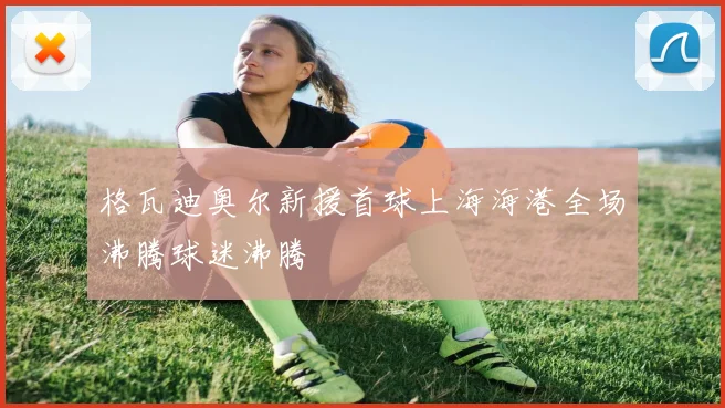 格瓦迪奥尔新援首球上海海港全场沸腾球迷沸腾