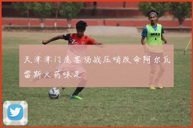 天津津门虎客场战压哨改命阿尔瓦雷斯火药味足