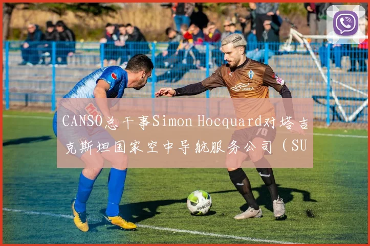 CANSO总干事Simon Hocquard对塔吉克斯坦国家空中导航服务公司（SUE“Tajikairnavigation”）在中亚地区的空中导航服务表示赞赏