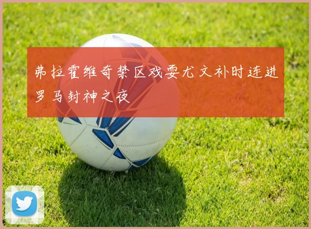 弗拉霍维奇禁区戏耍尤文补时连进罗马封神之夜