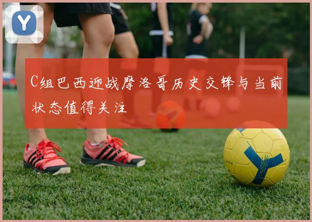 C组巴西迎战摩洛哥历史交锋与当前状态值得关注