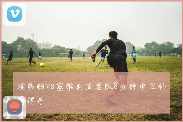 埃弗顿vs塞维利亚客队8分钟中卫补射得手
