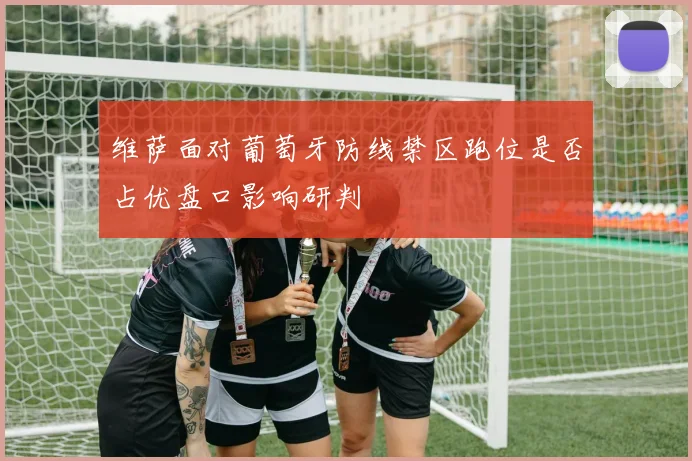 维萨面对葡萄牙防线禁区跑位是否占优盘口影响研判