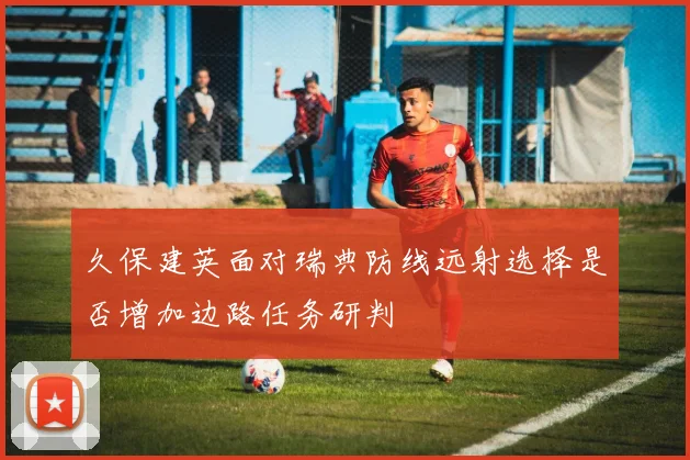 久保建英面对瑞典防线远射选择是否增加边路任务研判