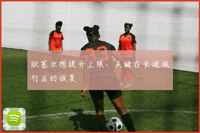 欧塞尔想提升上限,关键在长途旅行后的恢复