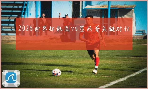 2026世界杯韩国vs墨西哥关键对位