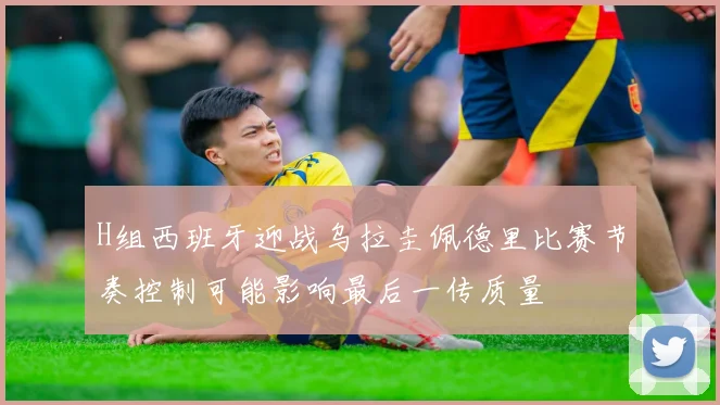 H组西班牙迎战乌拉圭佩德里比赛节奏控制可能影响最后一传质量