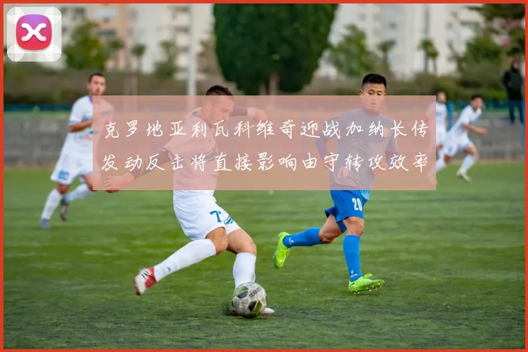 克罗地亚利瓦科维奇迎战加纳长传发动反击将直接影响由守转攻效率