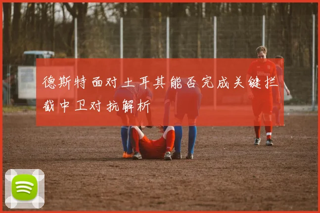 德斯特面对土耳其能否完成关键拦截中卫对抗解析