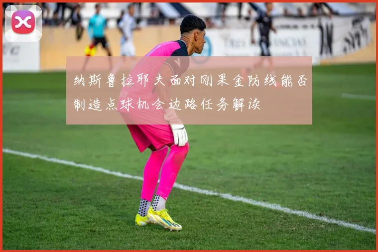 纳斯鲁拉耶夫面对刚果金防线能否制造点球机会边路任务解读