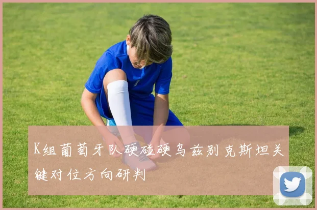 K组葡萄牙队硬碰硬乌兹别克斯坦关键对位方向研判