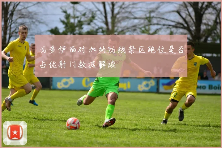 戈多伊面对加纳防线禁区跑位是否占优射门数据解读