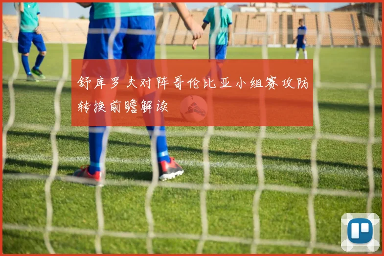 舒库罗夫对阵哥伦比亚小组赛攻防转换前瞻解读