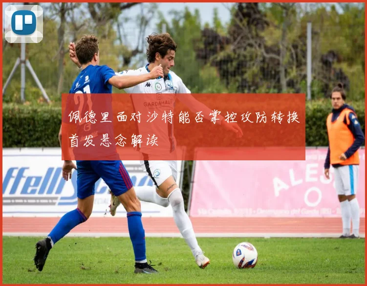 佩德里面对沙特能否掌控攻防转换首发悬念解读