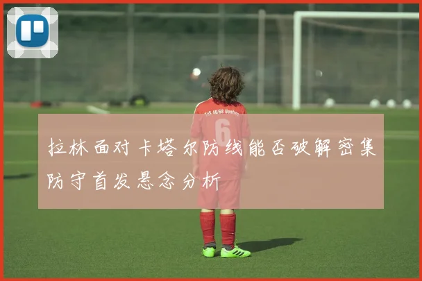 拉林面对卡塔尔防线能否破解密集防守首发悬念分析