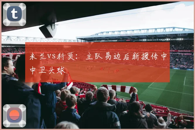 米兰vs科莫：主队易边后新援传中中卫头球