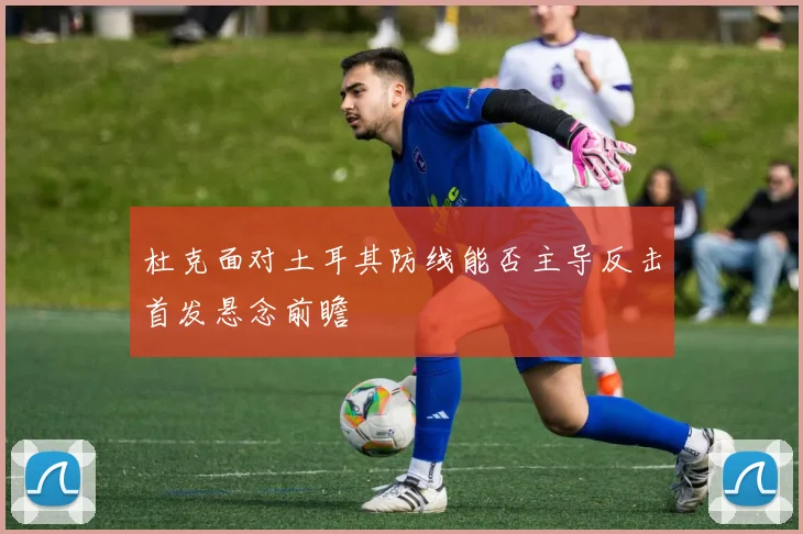 杜克面对土耳其防线能否主导反击首发悬念前瞻